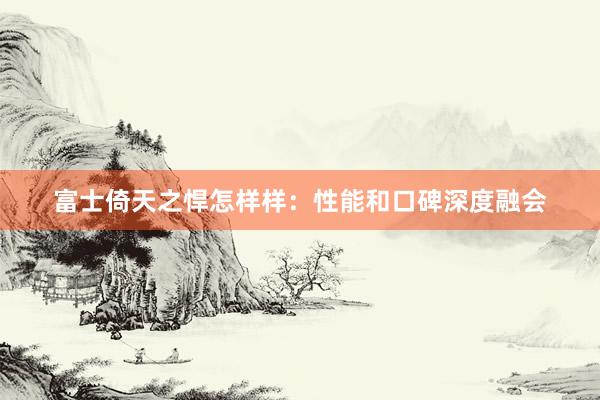 富士倚天之悍怎样样：性能和口碑深度融会